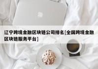 辽宁跨境金融区块链公司排名[全国跨境金融区块链服务平台]