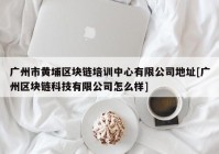 广州市黄埔区块链培训中心有限公司地址[广州区块链科技有限公司怎么样]